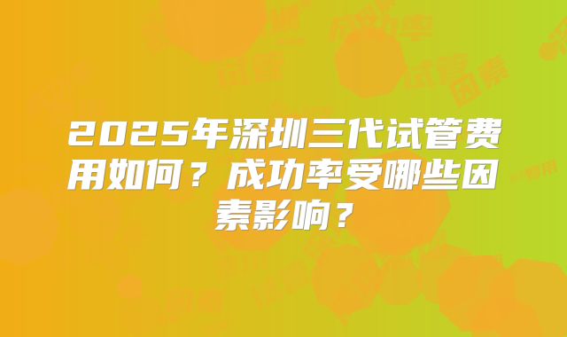 2025年深圳三代试管费用如何？成功率受哪些因素影响？