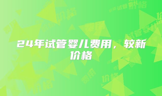 24年试管婴儿费用，较新价格