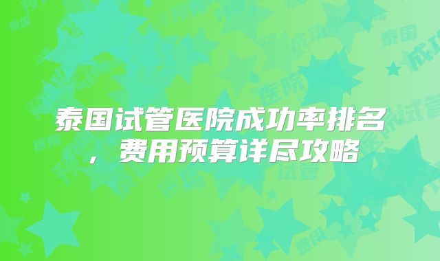 泰国试管医院成功率排名,费用预算详尽攻略
