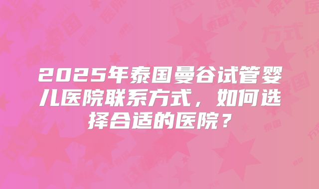 2025年泰国曼谷试管婴儿医院联系方式，如何选择合适的医院？