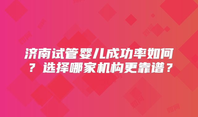 济南试管婴儿成功率如何?选择哪家机构更靠谱?