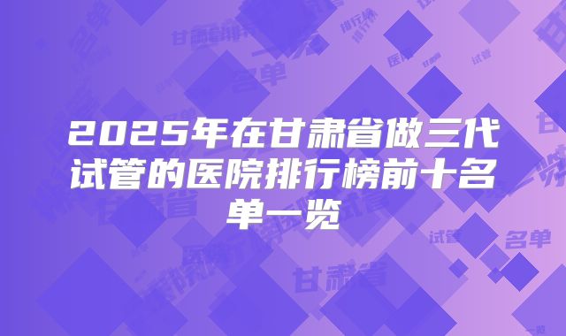 2025年在甘肃省做三代试管的医院排行榜前十名单一览