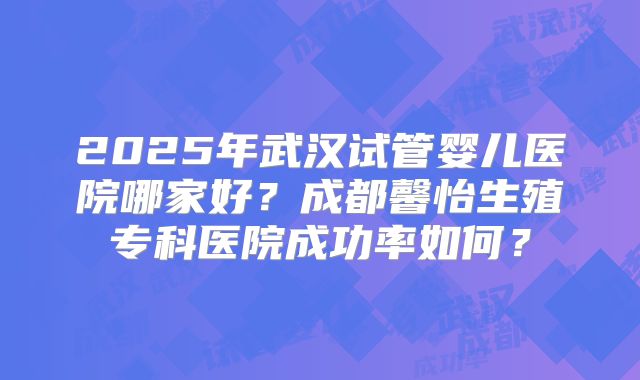 2025年武汉试管婴儿医院哪家好?成都馨怡生殖专科医院成功率如何?