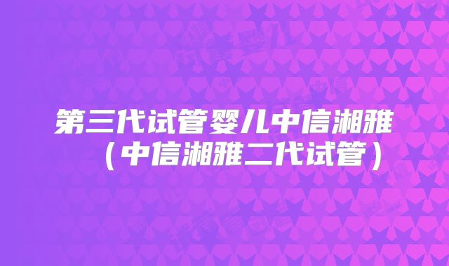 第三代试管婴儿中信湘雅(中信湘雅二代试管)