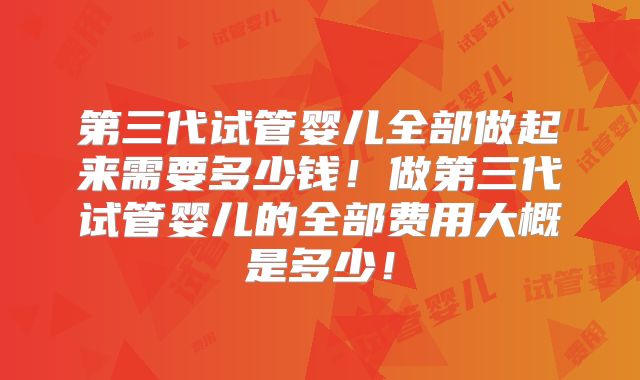 第三代试管婴儿全部做起来需要多少钱！做第三代试管婴儿的全部费用大概是多少！
