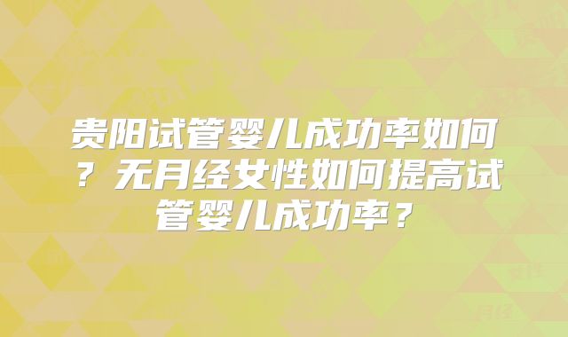 贵阳试管婴儿成功率如何?无月经女性如何提高试管婴儿成功率?