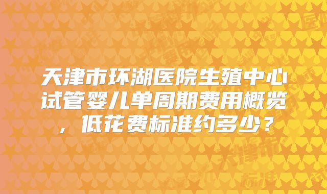 天津市环湖医院生殖中心试管婴儿单周期费用概览，低花费标准约多少？