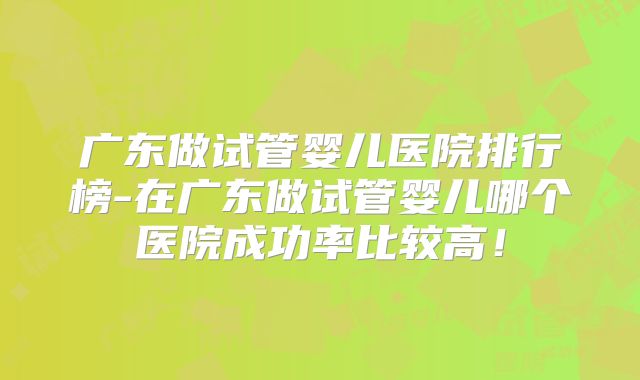 广东做试管婴儿医院排行榜-在广东做试管婴儿哪个医院成功率比较高！