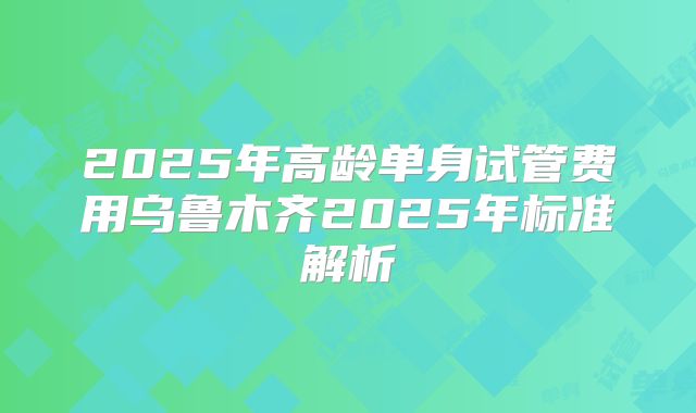 2025年高龄单身试管费用乌鲁木齐2025年标准解析