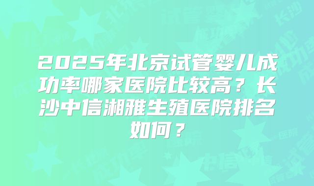 2025年北京试管婴儿成功率哪家医院比较高？长沙中信湘雅生殖医院排名如何？