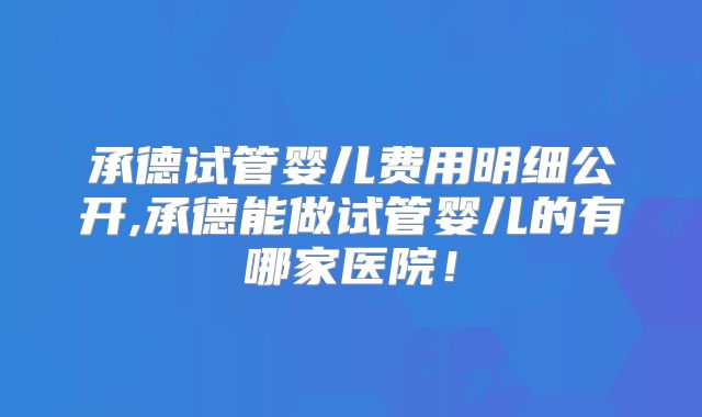 承德试管婴儿费用明细公开,承德能做试管婴儿的有哪家医院!