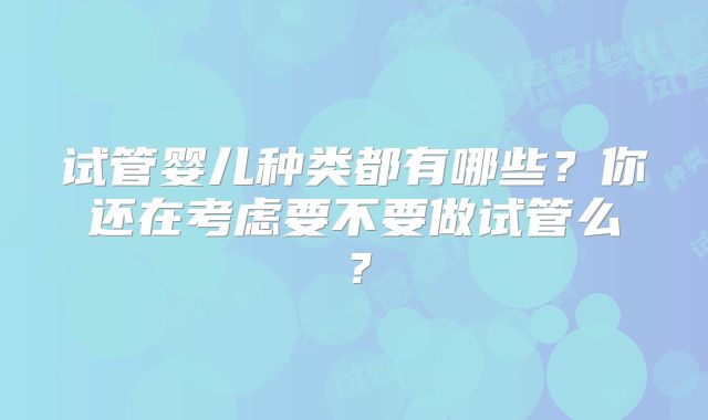 试管婴儿种类都有哪些?你还在考虑要不要做试管么?