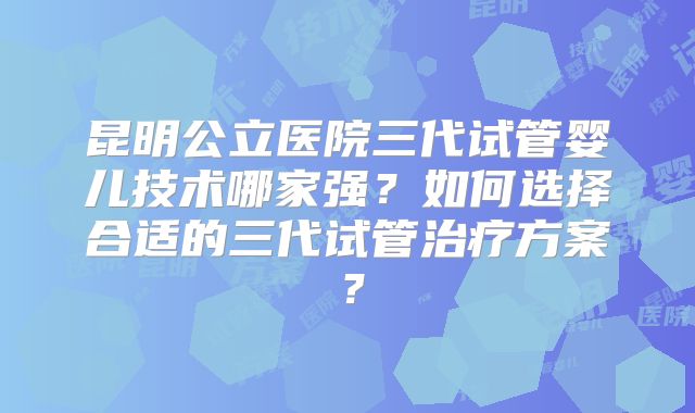 昆明公立医院三代试管婴儿技术哪家强？如何选择合适的三代试管治疗方案？