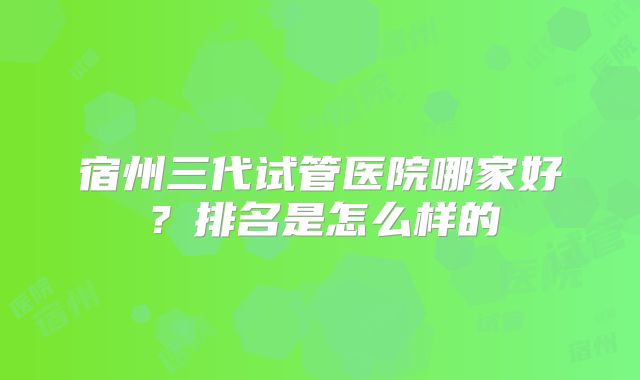 宿州三代试管医院哪家好？排名是怎么样的
