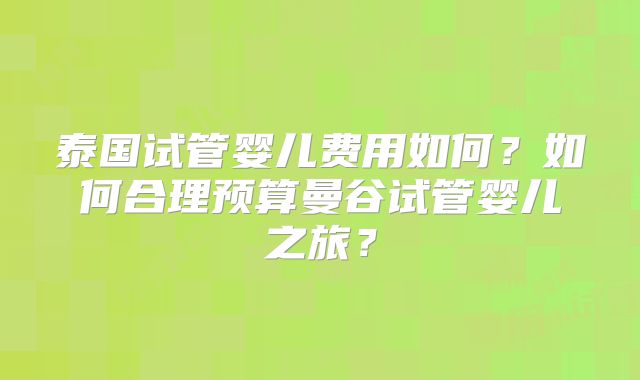 泰国试管婴儿费用如何?如何合理预算曼谷试管婴儿之旅?