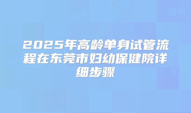 2025年高龄单身试管流程在东莞市妇幼保健院详细步骤