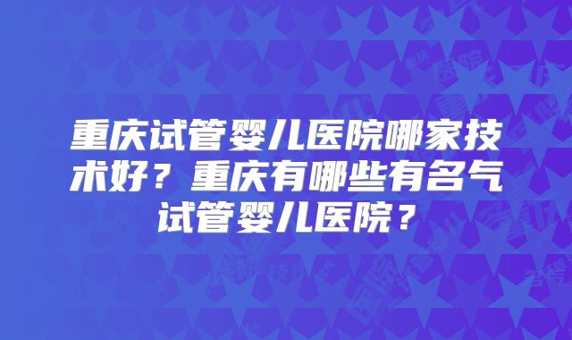 重庆试管婴儿医院哪家技术好?重庆有哪些有名气试管婴儿医院?