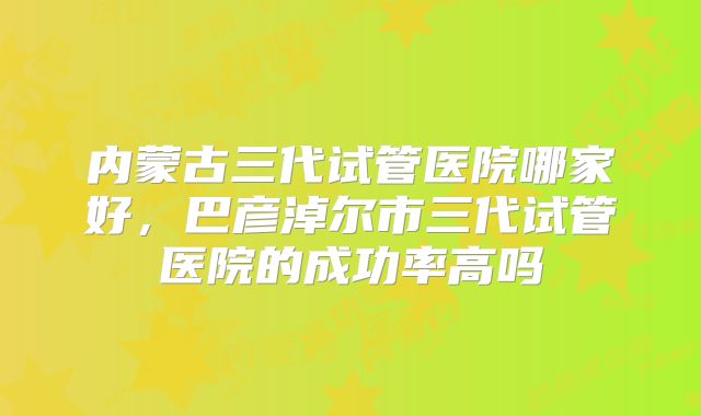 内蒙古三代试管医院哪家好，巴彦淖尔市三代试管医院的成功率高吗