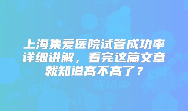 上海集爱医院试管成功率详细讲解，看完这篇文章就知道高不高了？