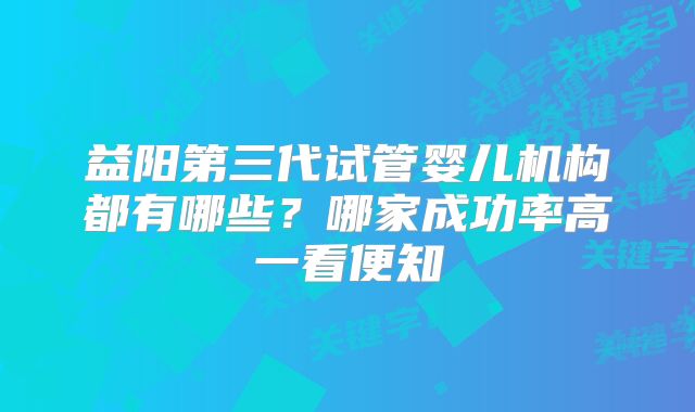 益阳第三代试管婴儿机构都有哪些?哪家成功率高一看便知