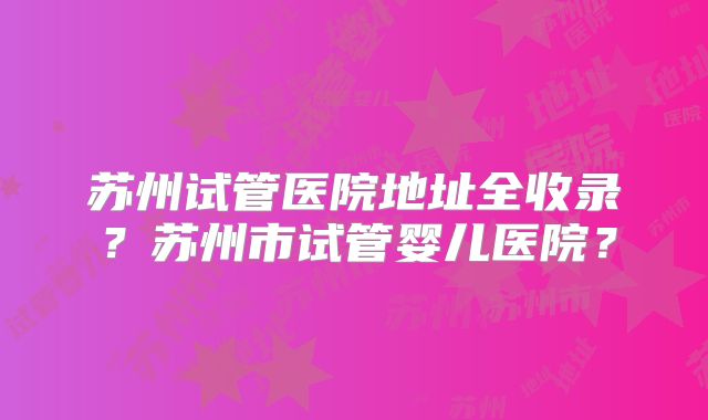 苏州试管医院地址全收录?苏州市试管婴儿医院?
