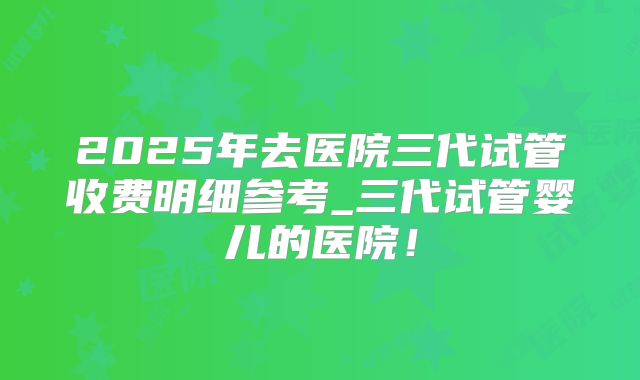 2025年去医院三代试管收费明细参考_三代试管婴儿的医院!