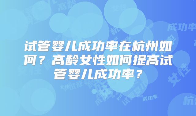 试管婴儿成功率在杭州如何?高龄女性如何提高试管婴儿成功率?