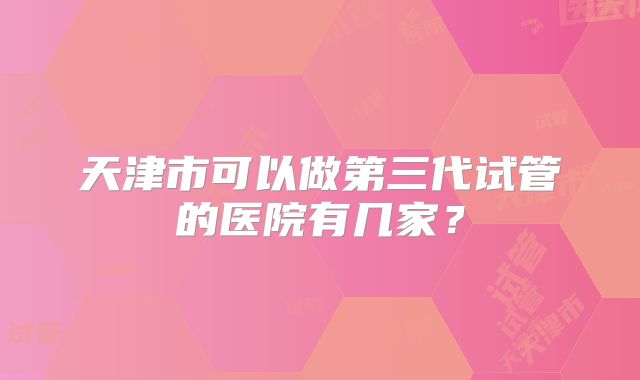 天津市可以做第三代试管的医院有几家？