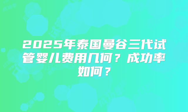 2025年泰国曼谷三代试管婴儿费用几何?成功率如何?