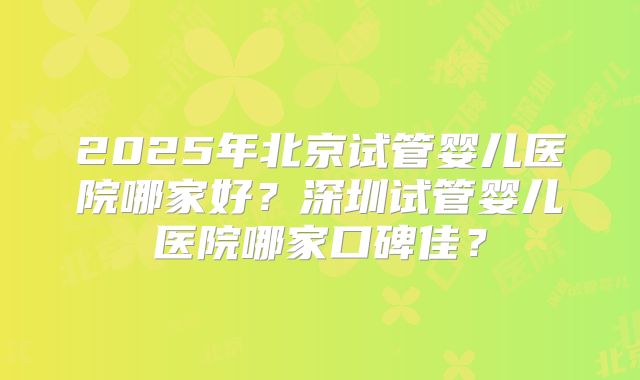 2025年北京试管婴儿医院哪家好?深圳试管婴儿医院哪家口碑佳?