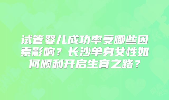 试管婴儿成功率受哪些因素影响?长沙单身女性如何顺利开启生育之路?
