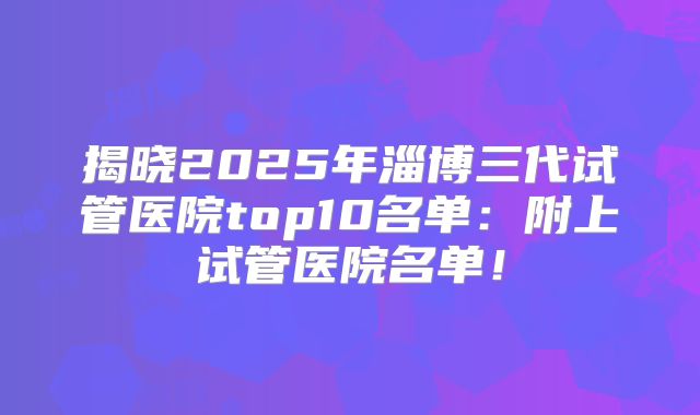 揭晓2025年淄博三代试管医院top10名单：附上试管医院名单！