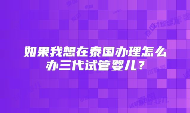 如果我想在泰国办理怎么办三代试管婴儿?
