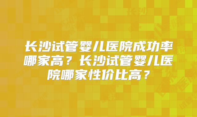 长沙试管婴儿医院成功率哪家高?长沙试管婴儿医院哪家性价比高?
