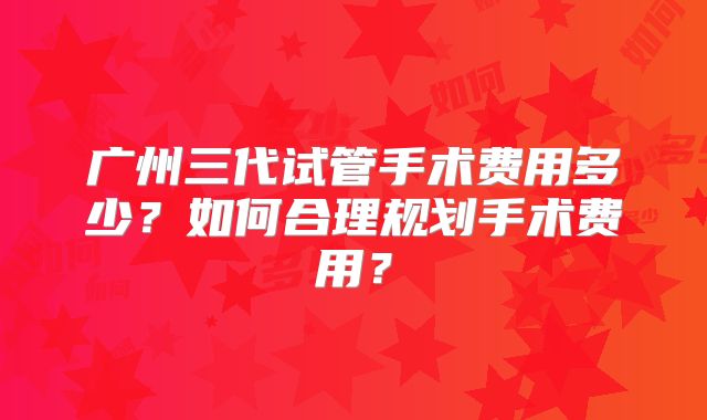 广州三代试管手术费用多少?如何合理规划手术费用?