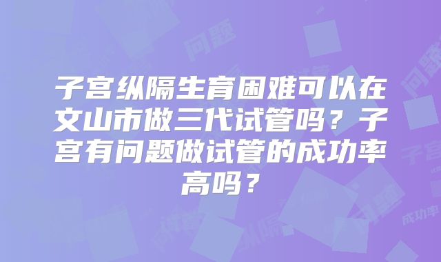 子宫纵隔生育困难可以在文山市做三代试管吗？子宫有问题做试管的成功率高吗？