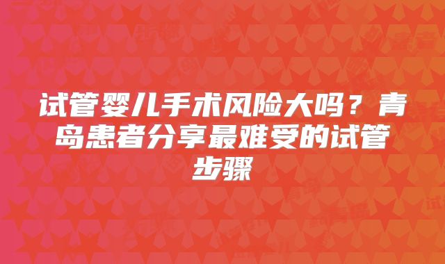 试管婴儿手术风险大吗?青岛患者分享最难受的试管步骤