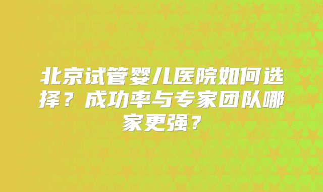 北京试管婴儿医院如何选择?成功率与专家团队哪家更强?