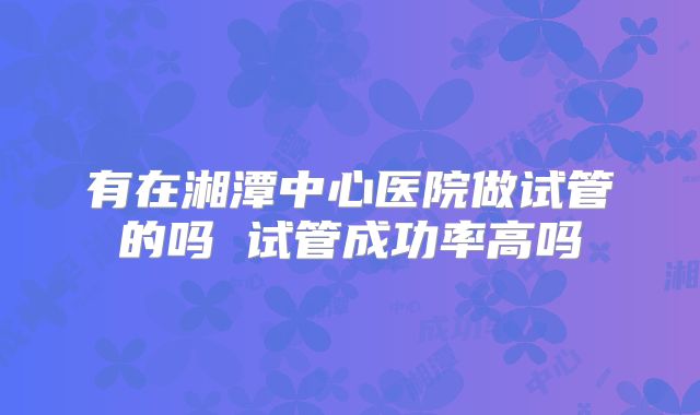 有在湘潭中心医院做试管的吗 试管成功率高吗