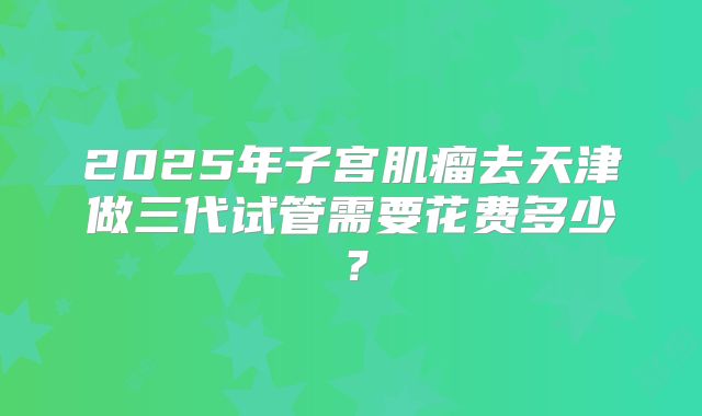 2025年子宫肌瘤去天津做三代试管需要花费多少？