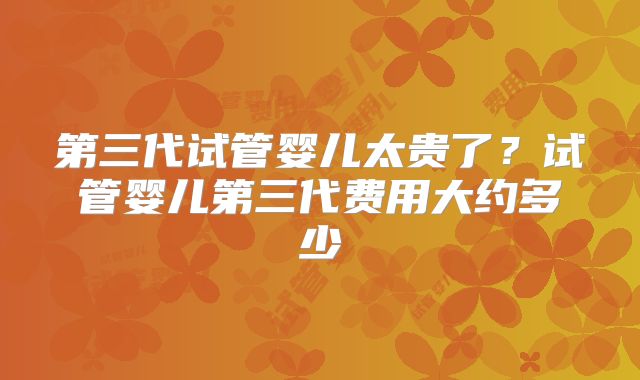 第三代试管婴儿太贵了？试管婴儿第三代费用大约多少