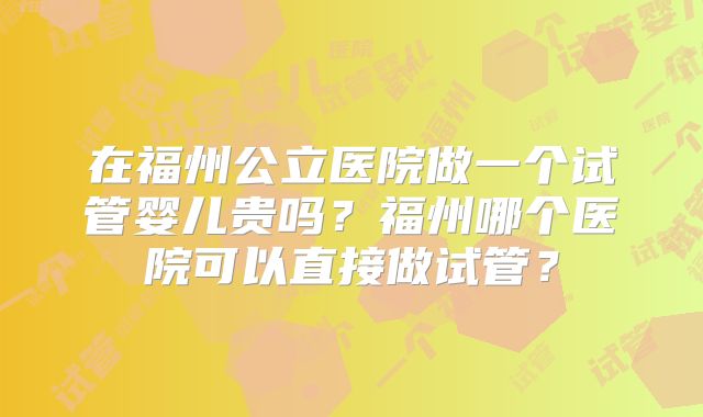在福州公立医院做一个试管婴儿贵吗?福州哪个医院可以直接做试管?