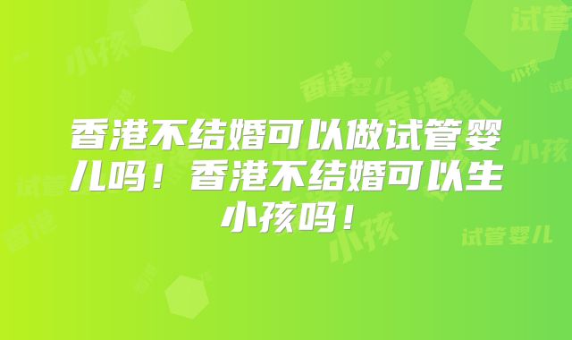 香港不结婚可以做试管婴儿吗!香港不结婚可以生小孩吗!