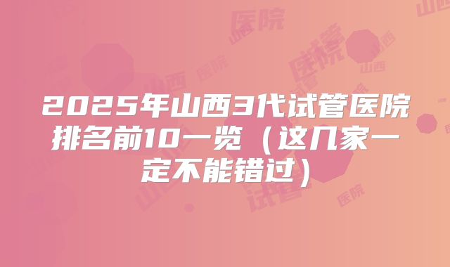 2025年山西3代试管医院排名前10一览（这几家一定不能错过）