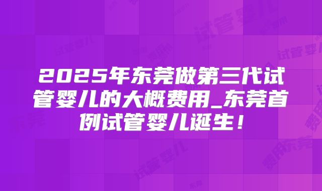 2025年东莞做第三代试管婴儿的大概费用_东莞首例试管婴儿诞生!