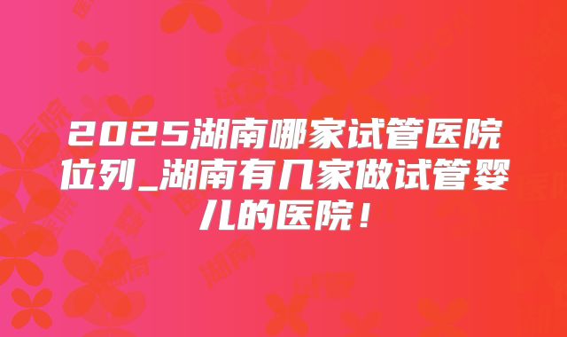 2025湖南哪家试管医院位列_湖南有几家做试管婴儿的医院!