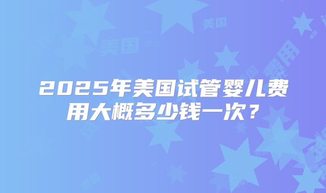 2025年美国试管婴儿费用大概多少钱一次？