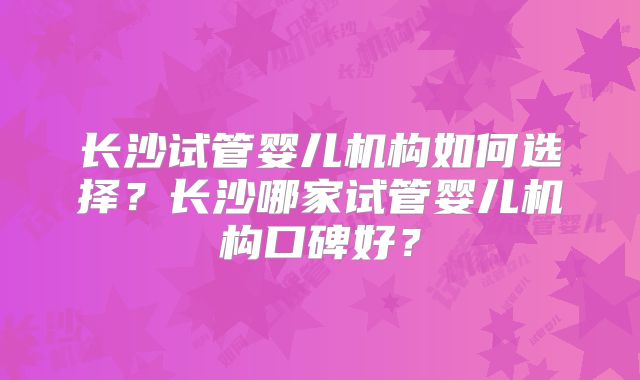 长沙试管婴儿机构如何选择?长沙哪家试管婴儿机构口碑好?