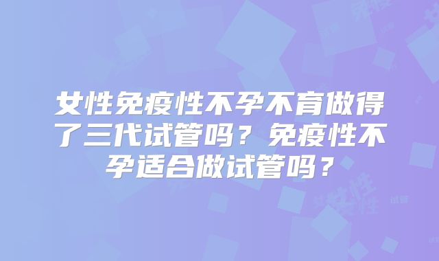 女性免疫性不孕不育做得了三代试管吗?免疫性不孕适合做试管吗?