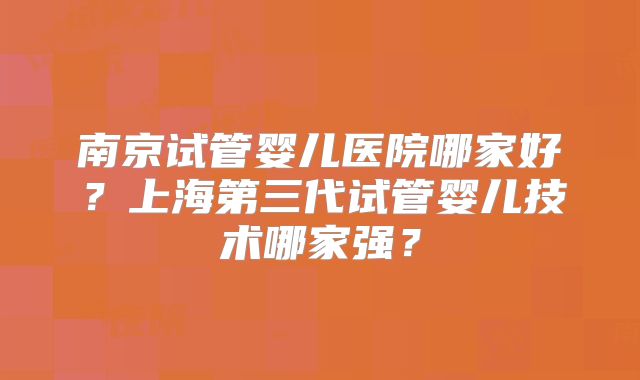 南京试管婴儿医院哪家好?上海第三代试管婴儿技术哪家强?